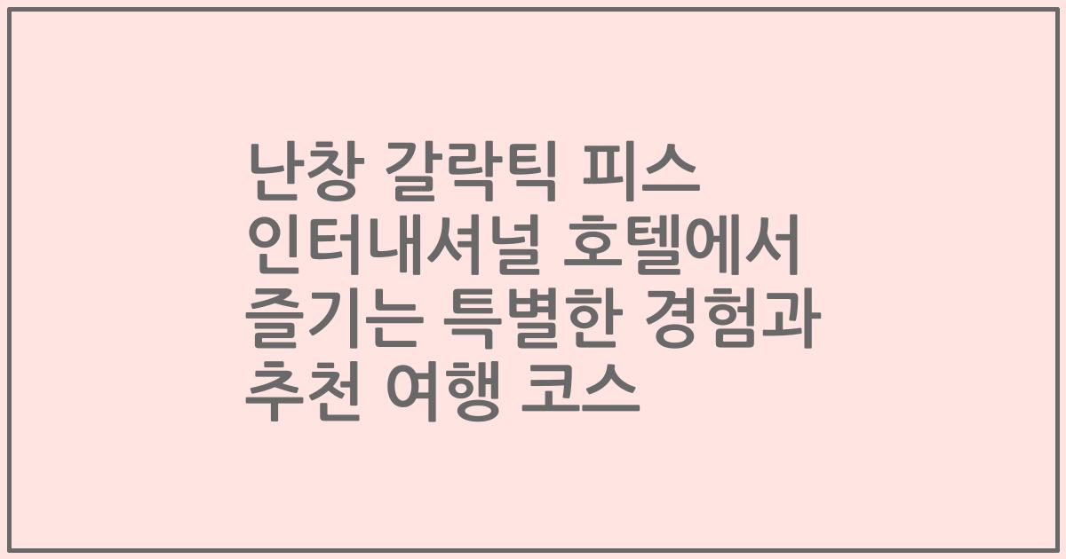 난창 갈락틱 피스 인터내셔널 호텔에서 즐기는 특별한 경험과 추천 여행 코스