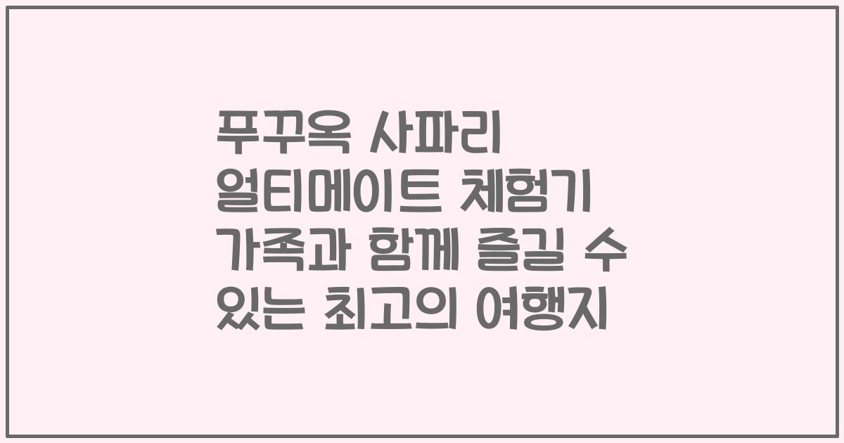 푸꾸옥 사파리 얼티메이트 체험기 가족과 함께 즐길 수 있는 최고의 여행지